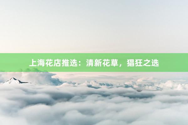 上海花店推选：清新花草，猖狂之选