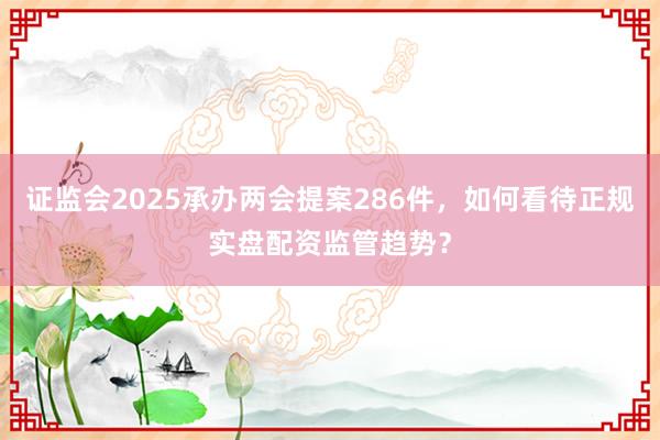 证监会2025承办两会提案286件，如何看待正规实盘配资监管趋势？