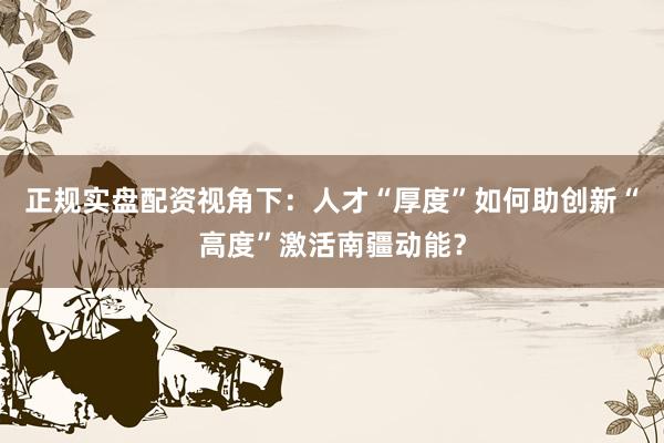 正规实盘配资视角下:人才“厚度”如何助创新“高度”激活南疆动能?