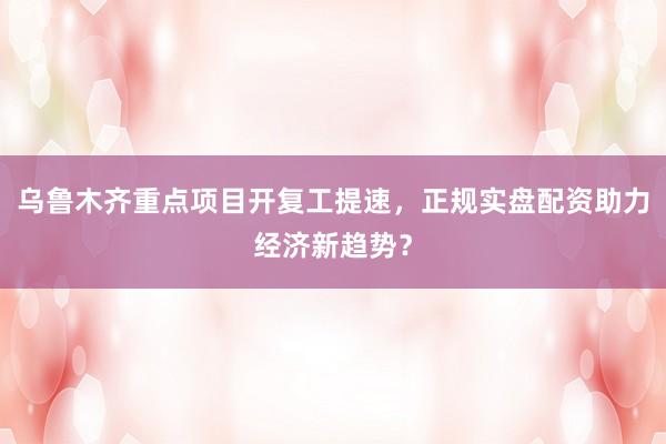 乌鲁木齐重点项目开复工提速，正规实盘配资助力经济新趋势？