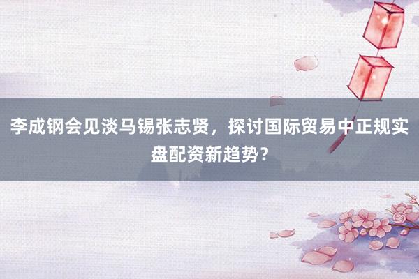 李成钢会见淡马锡张志贤,探讨国际贸易中正规实盘配资新趋势?