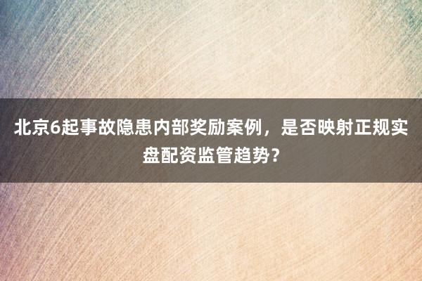 北京6起事故隐患内部奖励案例，是否映射正规实盘配资监管趋势？