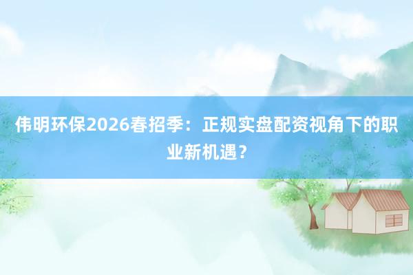 伟明环保2026春招季：正规实盘配资视角下的职业新机遇？