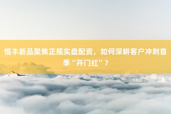 恒丰新品聚焦正规实盘配资,如何深耕客户冲刺首季“开门红”?