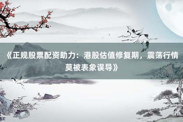《正规股票配资助力:港股估值修复期,震荡行情莫被表象误导》