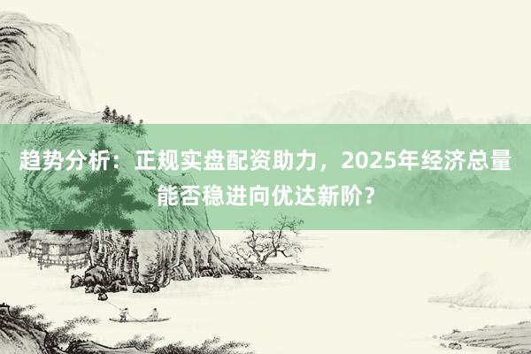 趋势分析：正规实盘配资助力，2025年经济总量能否稳进向优达新阶？