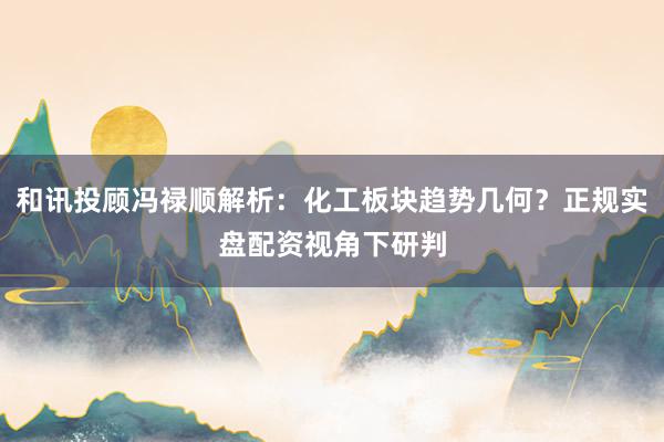 和讯投顾冯禄顺解析：化工板块趋势几何？正规实盘配资视角下研判