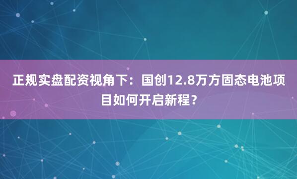 正规实盘配资视角下：国创12.8万方固态电池项目如何开启新程？