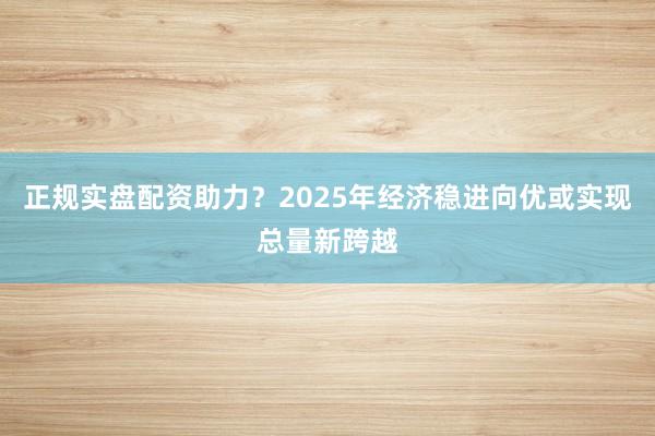正规实盘配资助力？2025年经济稳进向优或实现总量新跨越