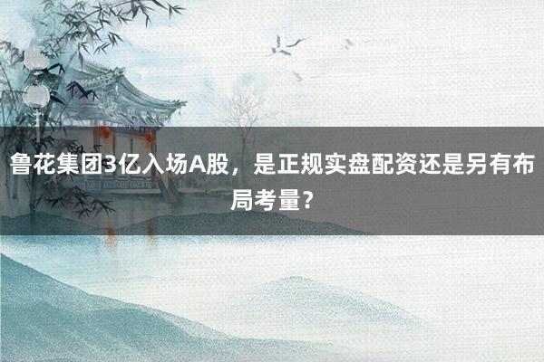 鲁花集团3亿入场A股，是正规实盘配资还是另有布局考量？