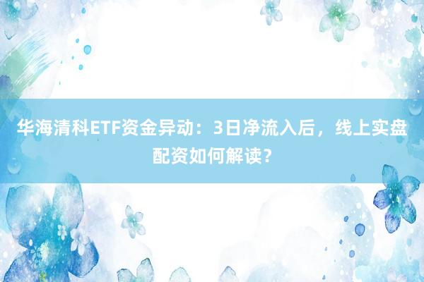 华海清科ETF资金异动：3日净流入后，线上实盘配资如何解读？