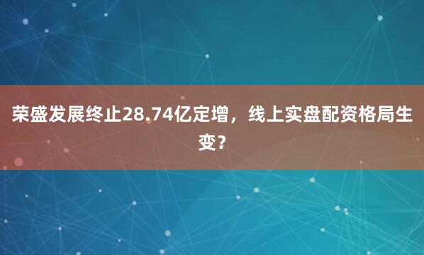 荣盛发展终止28.74亿定增，线上实盘配资格局生变？
