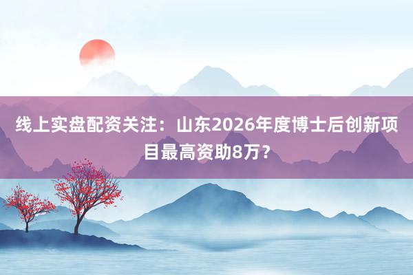 线上实盘配资关注：山东2026年度博士后创新项目最高资助8万？