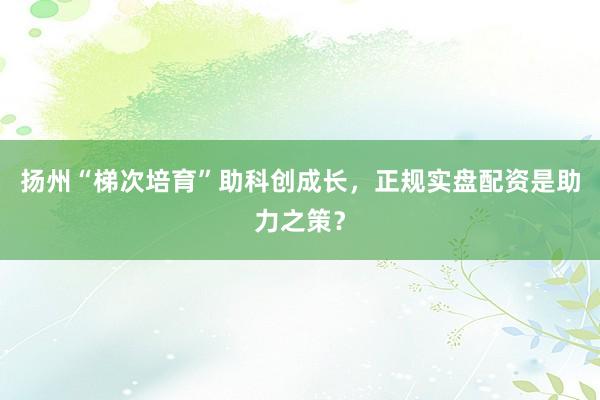 扬州“梯次培育”助科创成长，正规实盘配资是助力之策？