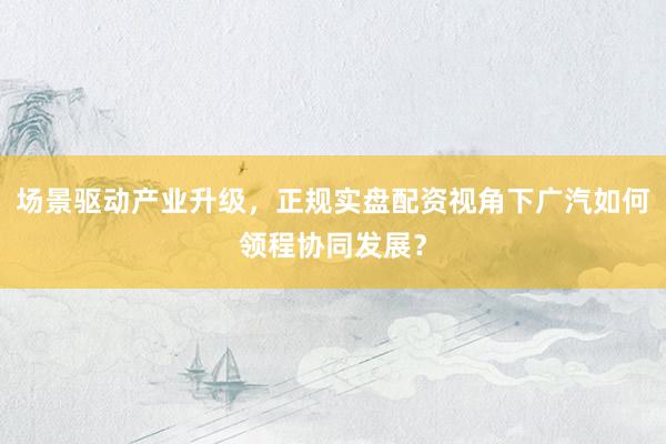 场景驱动产业升级，正规实盘配资视角下广汽如何领程协同发展？