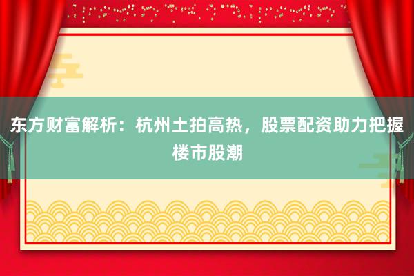 东方财富解析：杭州土拍高热，股票配资助力把握楼市股潮