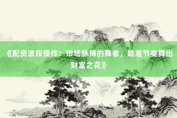 《配资波段操作：市场脉搏的舞者，踏准节奏舞出财富之花》