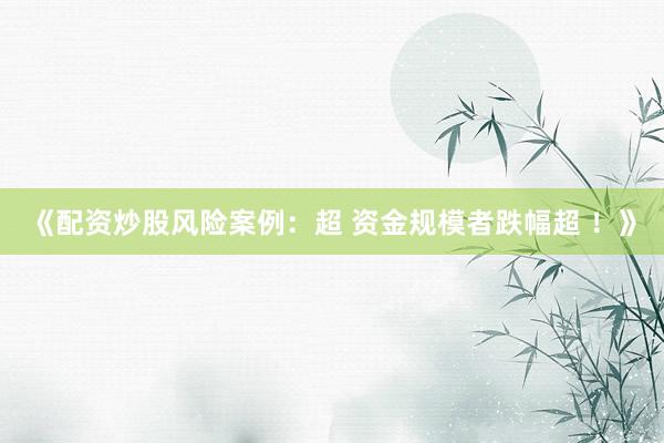 《配资炒股风险案例：超 资金规模者跌幅超 ！》