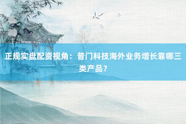 正规实盘配资视角：普门科技海外业务增长靠哪三类产品？