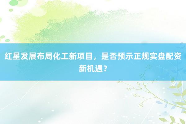 红星发展布局化工新项目，是否预示正规实盘配资新机遇？
