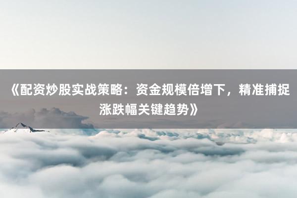 《配资炒股实战策略：资金规模倍增下，精准捕捉涨跌幅关键趋势》