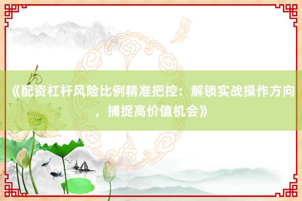 《配资杠杆风险比例精准把控：解锁实战操作方向，捕捉高价值机会》
