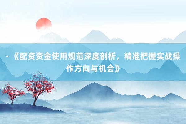 - 《配资资金使用规范深度剖析，精准把握实战操作方向与机会》