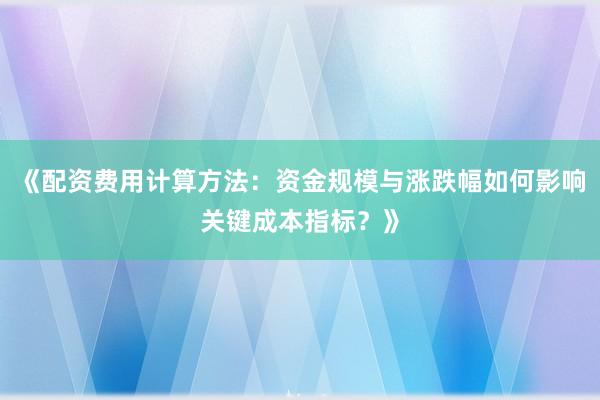 《配资费用计算方法：资金规模与涨跌幅如何影响关键成本指标？》