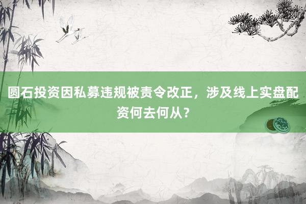 圆石投资因私募违规被责令改正，涉及线上实盘配资何去何从？
