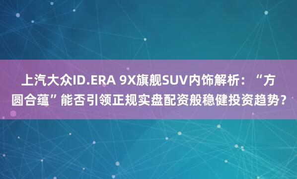 上汽大众ID.ERA 9X旗舰SUV内饰解析：“方圆合蕴”能否引领正规实盘配资般稳健投资趋势？