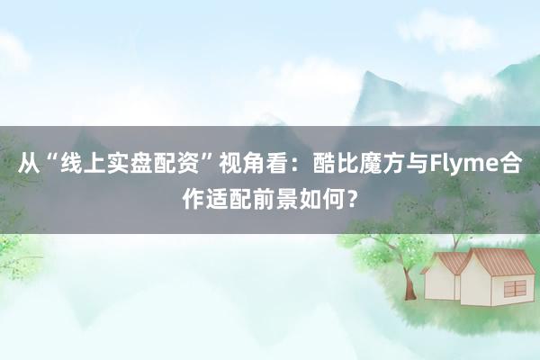 从“线上实盘配资”视角看：酷比魔方与Flyme合作适配前景如何？