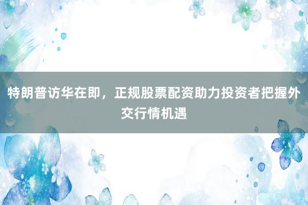 特朗普访华在即，正规股票配资助力投资者把握外交行情机遇