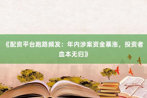 《配资平台跑路频发：年内涉案资金暴涨，投资者血本无归》