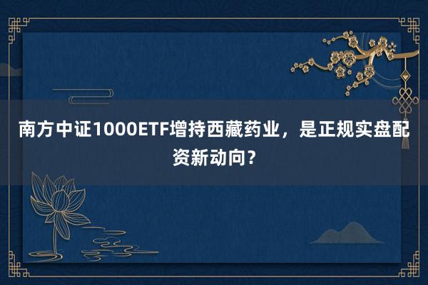 南方中证1000ETF增持西藏药业，是正规实盘配资新动向？