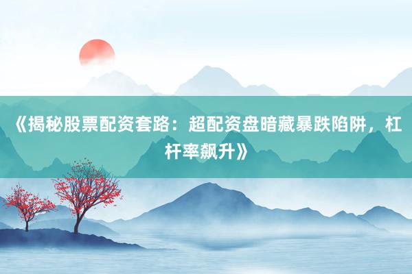 《揭秘股票配资套路：超配资盘暗藏暴跌陷阱，杠杆率飙升》