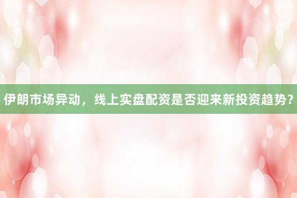 伊朗市场异动，线上实盘配资是否迎来新投资趋势？