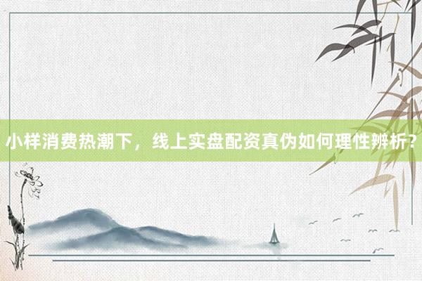 小样消费热潮下，线上实盘配资真伪如何理性辨析？