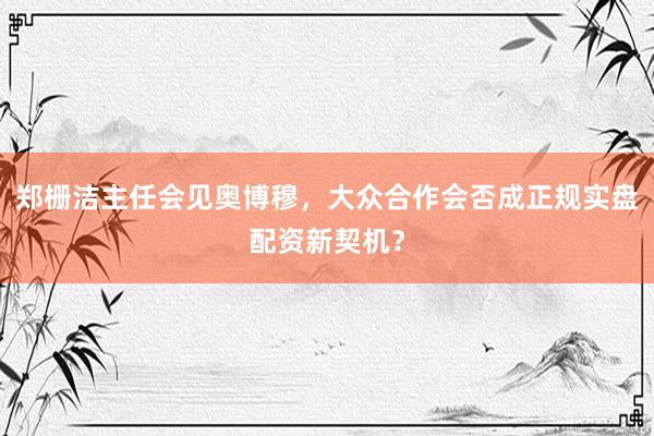 郑栅洁主任会见奥博穆，大众合作会否成正规实盘配资新契机？