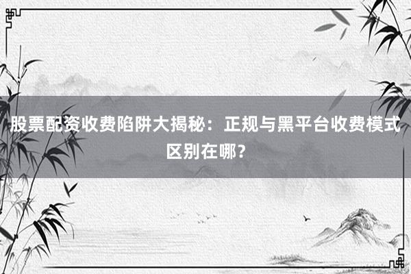 股票配资收费陷阱大揭秘：正规与黑平台收费模式区别在哪？