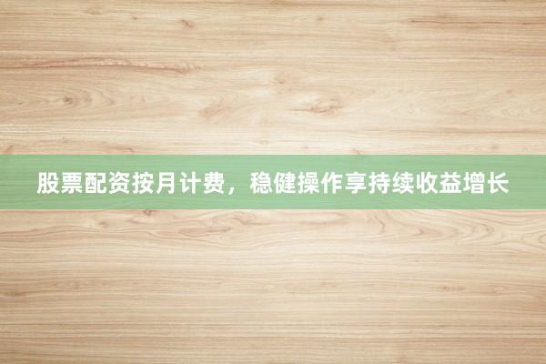 股票配资按月计费，稳健操作享持续收益增长