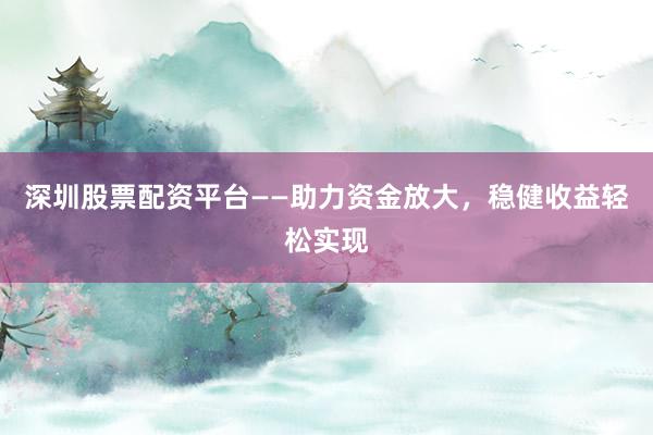 深圳股票配资平台——助力资金放大，稳健收益轻松实现