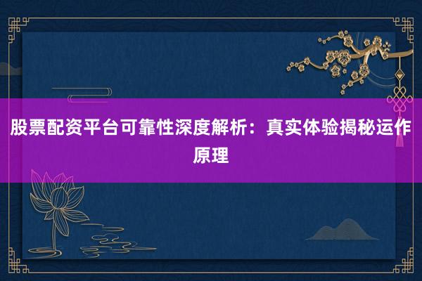 股票配资平台可靠性深度解析：真实体验揭秘运作原理