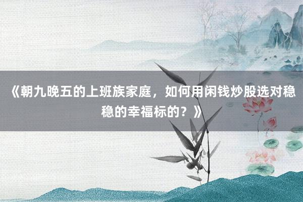 《朝九晚五的上班族家庭，如何用闲钱炒股选对稳稳的幸福标的？》