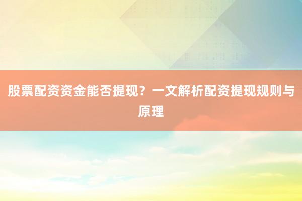 股票配资资金能否提现？一文解析配资提现规则与原理