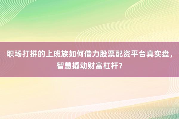 职场打拼的上班族如何借力股票配资平台真实盘，智慧撬动财富杠杆？