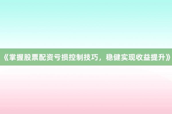 《掌握股票配资亏损控制技巧，稳健实现收益提升》