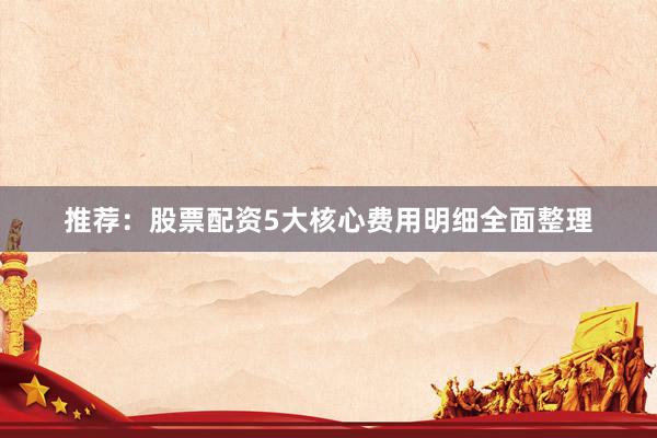 推荐：股票配资5大核心费用明细全面整理