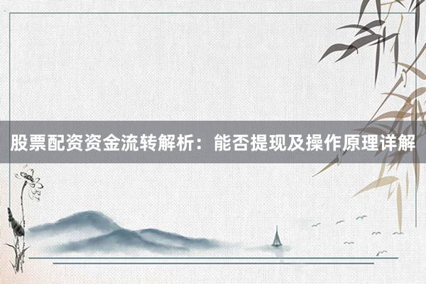 股票配资资金流转解析：能否提现及操作原理详解