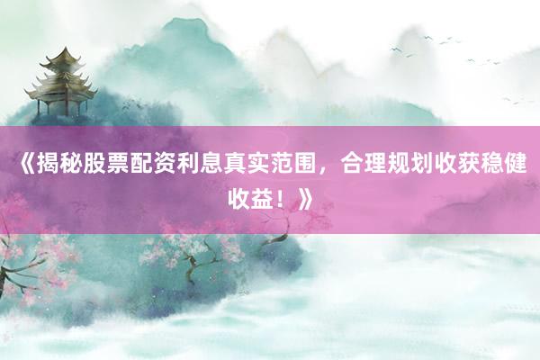 《揭秘股票配资利息真实范围，合理规划收获稳健收益！》