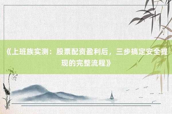 《上班族实测：股票配资盈利后，三步搞定安全提现的完整流程》